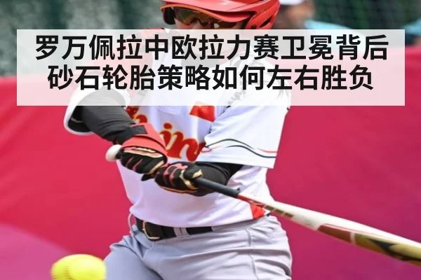 罗万佩拉中欧拉力赛卫冕背后砂石轮胎策略如何左右胜负