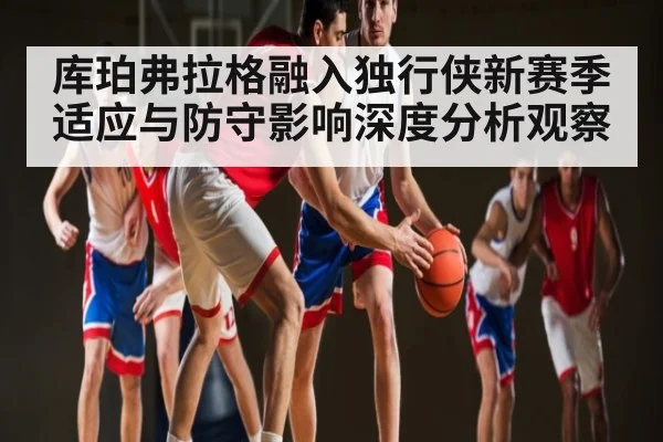 库珀弗拉格融入独行侠新赛季适应与防守影响深度分析观察
