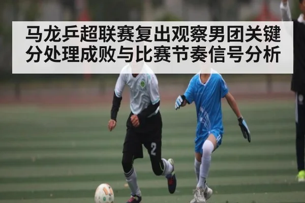 马龙乒超联赛复出观察男团关键分处理成败与比赛节奏信号分析
